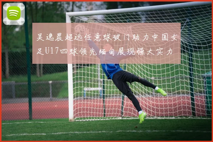 吴逸晨超远任意球破门助力中国女足U17四球领先缅甸展现强大实力