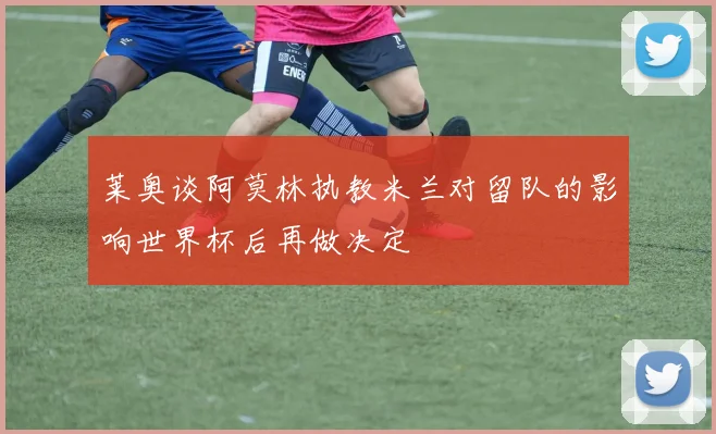 莱奥谈阿莫林执教米兰对留队的影响世界杯后再做决定