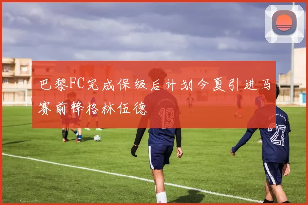 巴黎FC完成保级后计划今夏引进马赛前锋格林伍德