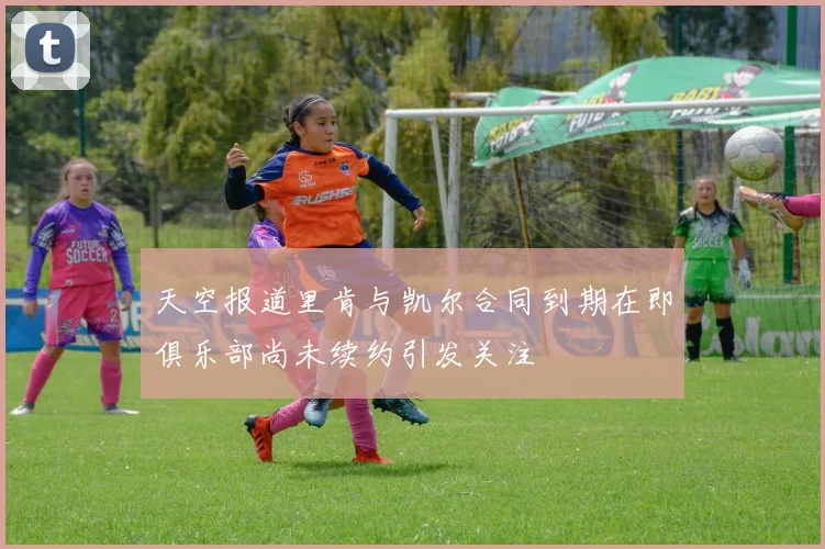 天空报道里肯与凯尔合同到期在即俱乐部尚未续约引发关注
