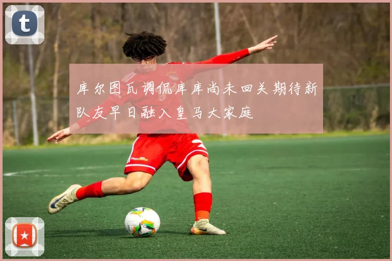 库尔图瓦调侃库库尚未回关期待新队友早日融入皇马大家庭
