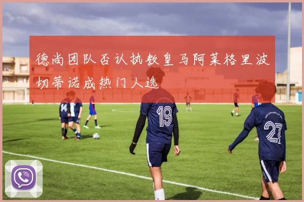 德尚团队否认执教皇马阿莱格里波切蒂诺成热门人选