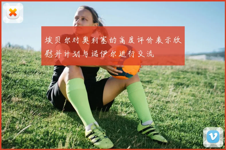 埃贝尔对奥利塞的高度评价表示欣慰并计划与诺伊尔进行交流