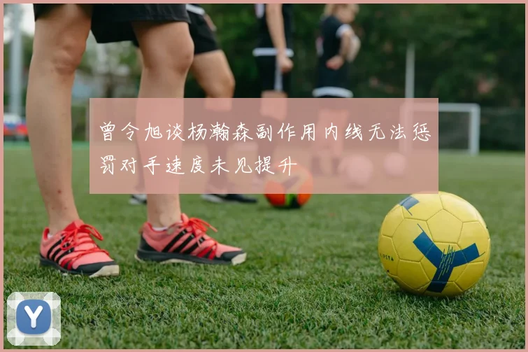 曾令旭谈杨瀚森副作用内线无法惩罚对手速度未见提升