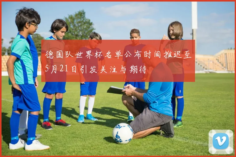德国队世界杯名单公布时间推迟至5月21日引发关注与期待