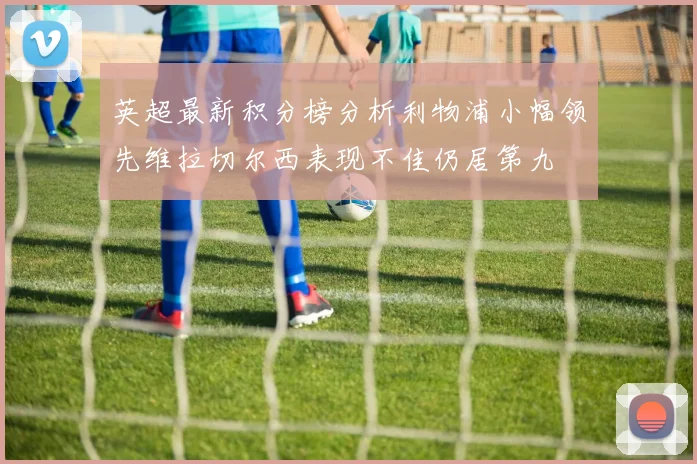 英超最新积分榜分析利物浦小幅领先维拉切尔西表现不佳仍居第九
