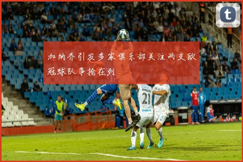 加纳乔引发多家俱乐部关注两支欧冠球队争抢在列