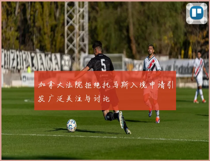加拿大法院拒绝托马斯入境申请引发广泛关注与讨论