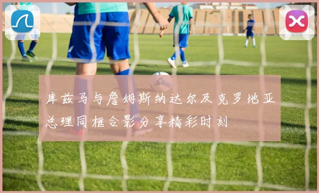 库兹马与詹姆斯纳达尔及克罗地亚总理同框合影分享精彩时刻