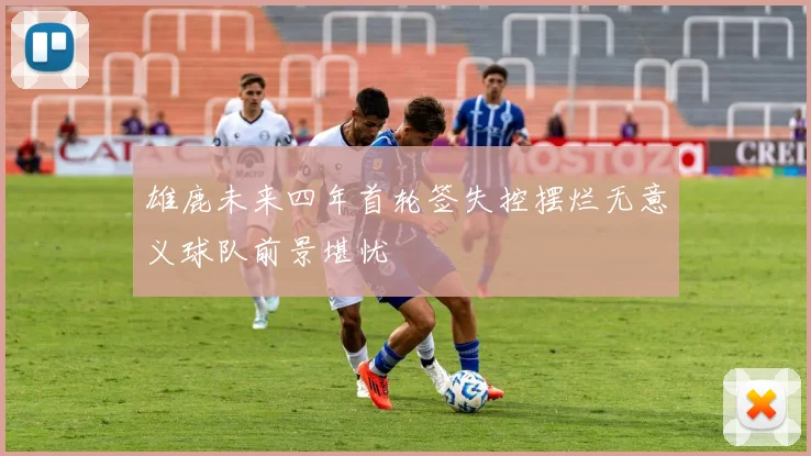 雄鹿未来四年首轮签失控摆烂无意义球队前景堪忧