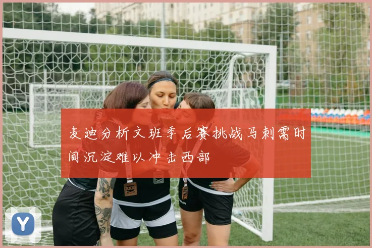 麦迪分析文班季后赛挑战马刺需时间沉淀难以冲击西部